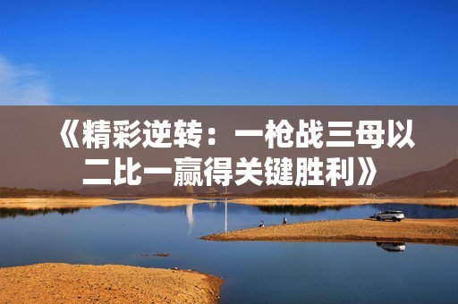 《精彩逆转：一枪战三母以二比一赢得关键胜利》