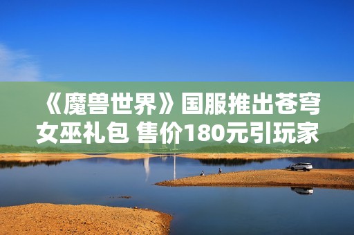 《魔兽世界》国服推出苍穹女巫礼包 售价180元引玩家热议