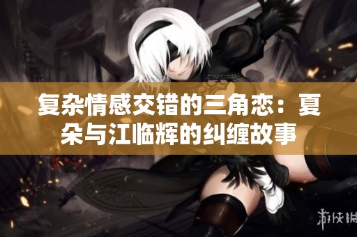 复杂情感交错的三角恋：夏朵与江临辉的纠缠故事