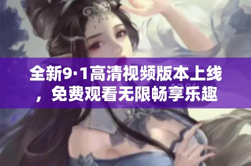 全新9·1高清视频版本上线，免费观看无限畅享乐趣