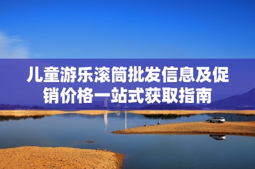 儿童游乐滚筒批发信息及促销价格一站式获取指南