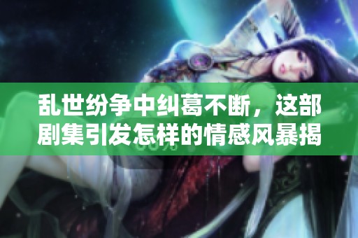 乱世纷争中纠葛不断，这部剧集引发怎样的情感风暴揭秘