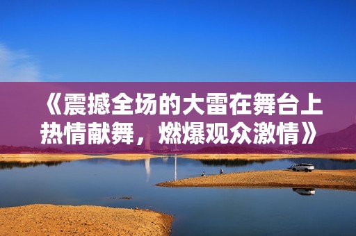 《震撼全场的大雷在舞台上热情献舞，燃爆观众激情》