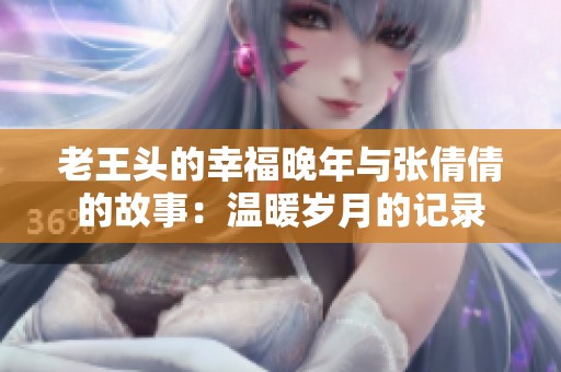老王头的幸福晚年与张倩倩的故事：温暖岁月的记录