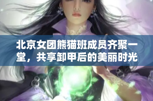 北京女团熊猫班成员齐聚一堂，共享卸甲后的美丽时光