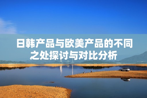 日韩产品与欧美产品的不同之处探讨与对比分析