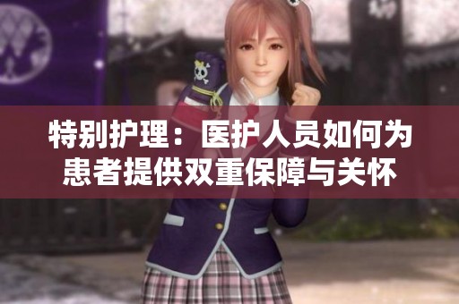 特别护理：医护人员如何为患者提供双重保障与关怀