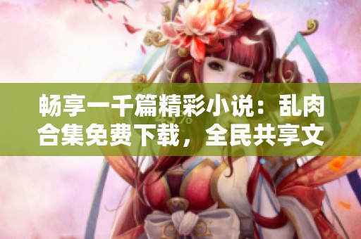 畅享一千篇精彩小说：乱肉合集免费下载，全民共享文学饕餮盛宴
