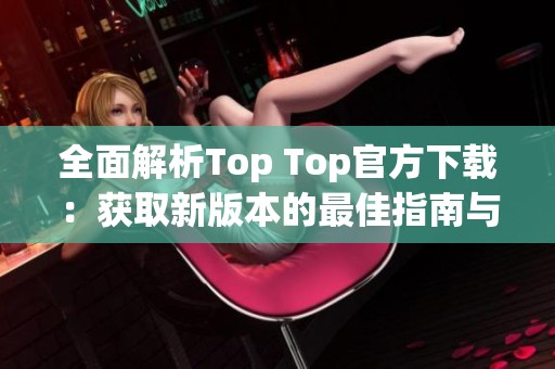 全面解析Top Top官方下载：获取新版本的最佳指南与技巧