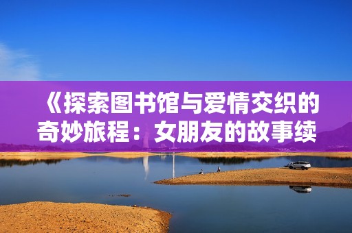 《探索图书馆与爱情交织的奇妙旅程：女朋友的故事续篇》