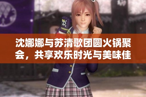 沈娜娜与苏清歌团圆火锅聚会，共享欢乐时光与美味佳肴