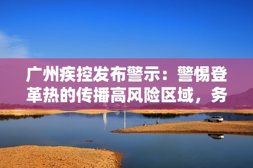 广州疾控发布警示：警惕登革热的传播高风险区域，务必加强防范措施