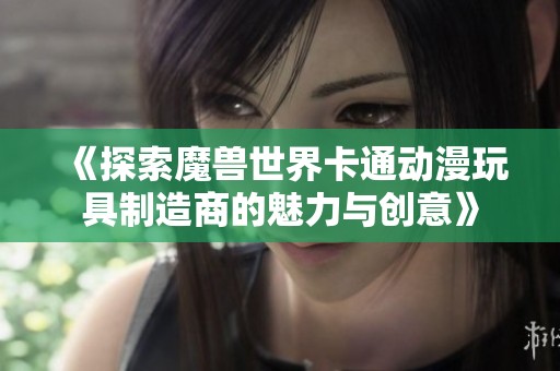 《探索魔兽世界卡通动漫玩具制造商的魅力与创意》