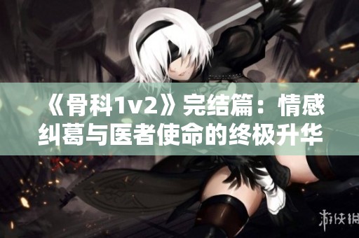 《骨科1v2》完结篇：情感纠葛与医者使命的终极升华