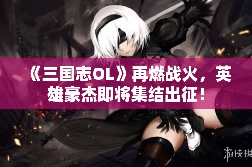 《三国志OL》再燃战火，英雄豪杰即将集结出征！