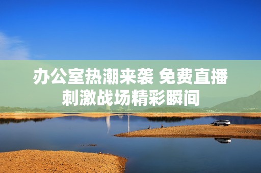 办公室热潮来袭 免费直播刺激战场精彩瞬间