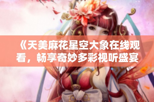 《天美麻花星空大象在线观看，畅享奇妙多彩视听盛宴》