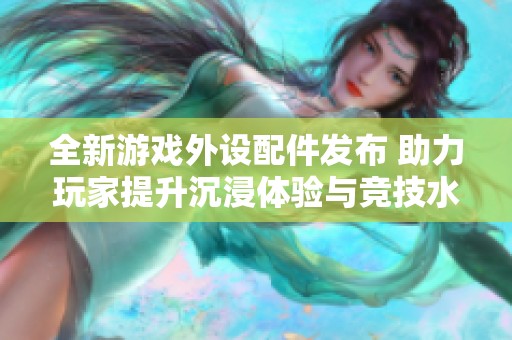 全新游戏外设配件发布 助力玩家提升沉浸体验与竞技水平