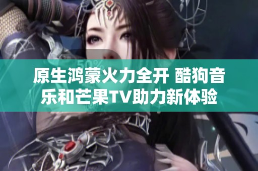 原生鸿蒙火力全开 酷狗音乐和芒果TV助力新体验