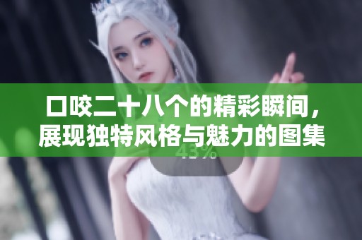 口咬二十八个的精彩瞬间，展现独特风格与魅力的图集分享