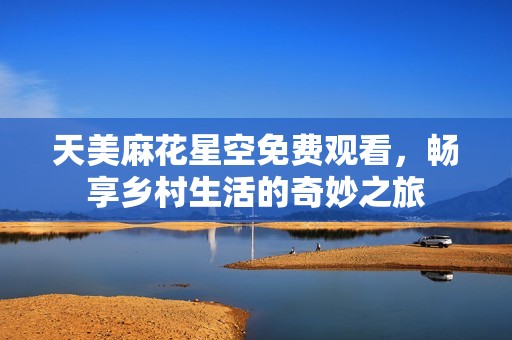 天美麻花星空免费观看，畅享乡村生活的奇妙之旅