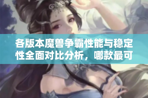 各版本魔兽争霸性能与稳定性全面对比分析，哪款最可靠