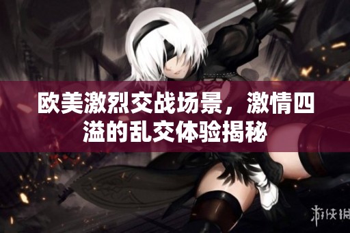 欧美激烈交战场景，激情四溢的乱交体验揭秘