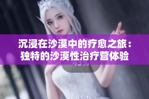 沉浸在沙漠中的疗愈之旅：独特的沙漠性治疗营体验