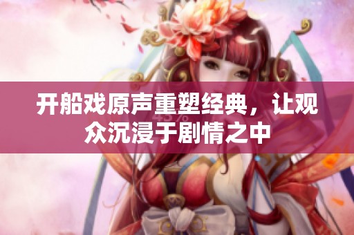 开船戏原声重塑经典，让观众沉浸于剧情之中