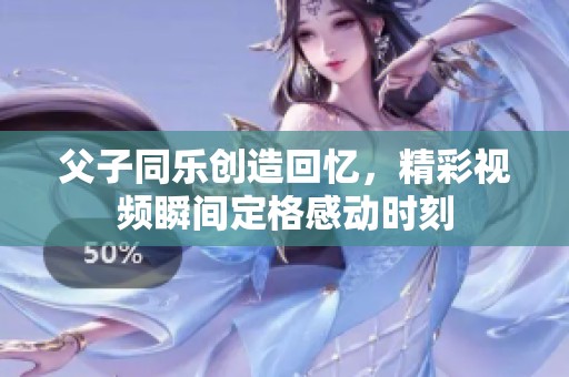 父子同乐创造回忆，精彩视频瞬间定格感动时刻