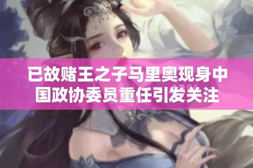 已故赌王之子马里奥现身中国政协委员重任引发关注