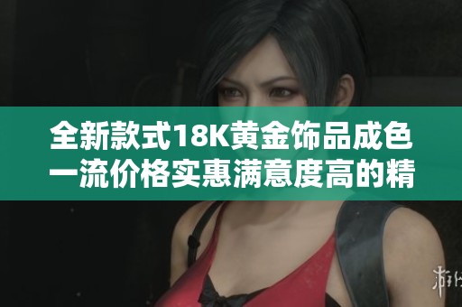 全新款式18K黄金饰品成色一流价格实惠满意度高的精品选择