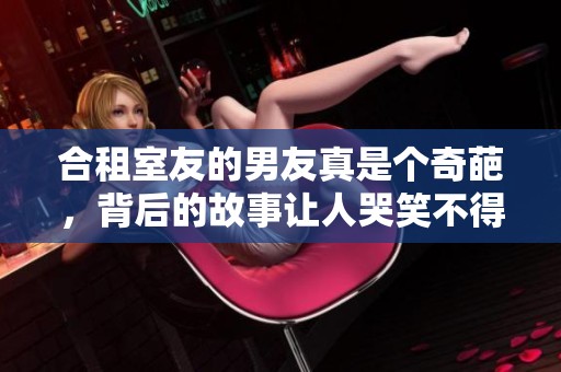 合租室友的男友真是个奇葩，背后的故事让人哭笑不得