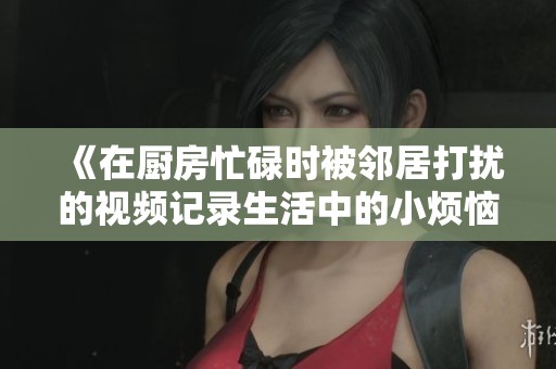 《在厨房忙碌时被邻居打扰的视频记录生活中的小烦恼与欢笑》