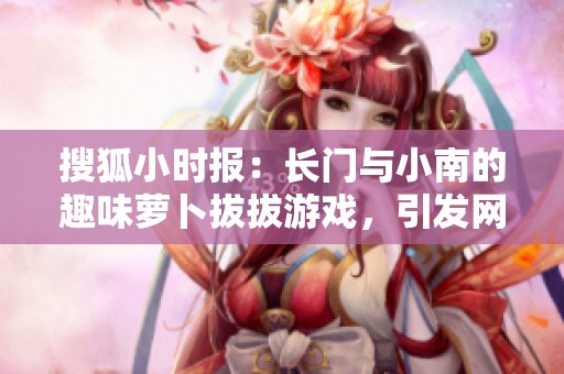 搜狐小时报：长门与小南的趣味萝卜拔拔游戏，引发网友热议