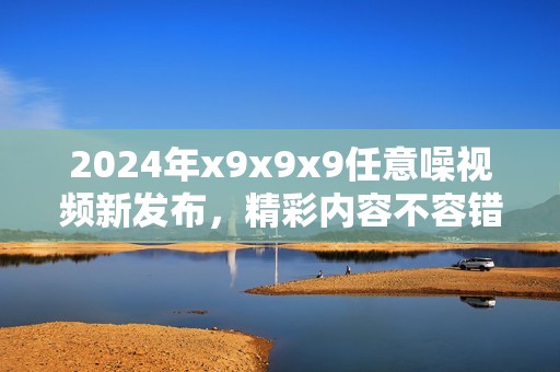 2024年x9x9x9任意噪视频新发布，精彩内容不容错过！