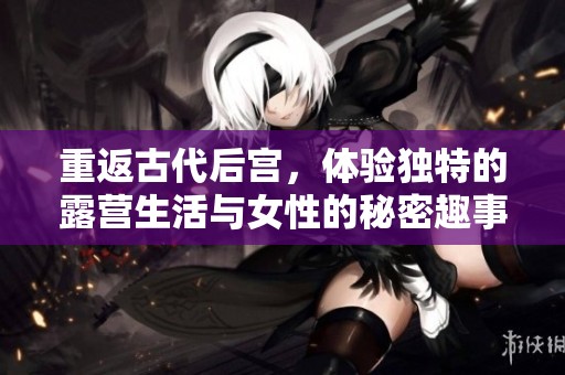 重返古代后宫，体验独特的露营生活与女性的秘密趣事