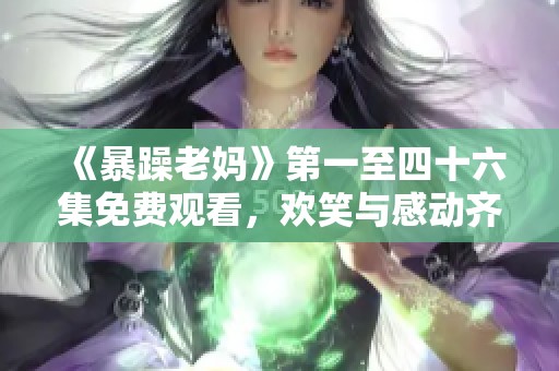 《暴躁老妈》第一至四十六集免费观看，欢笑与感动齐聚一堂的家庭喜剧！