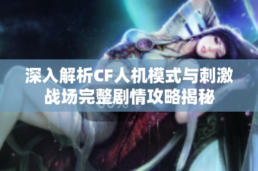 深入解析CF人机模式与刺激战场完整剧情攻略揭秘