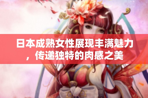 日本成熟女性展现丰满魅力，传递独特的肉感之美