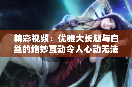 精彩视频：优雅大长腿与白丝的绝妙互动令人心动无法自持