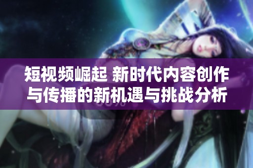 短视频崛起 新时代内容创作与传播的新机遇与挑战分析