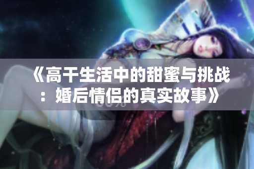 《高干生活中的甜蜜与挑战：婚后情侣的真实故事》