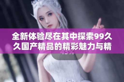 全新体验尽在其中探索99久久国产精品的精彩魅力与精彩内容