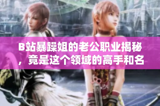 B站暴躁姐的老公职业揭秘，竟是这个领域的高手和名人